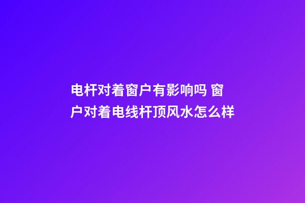 电杆对着窗户有影响吗 窗户对着电线杆顶风水怎么样